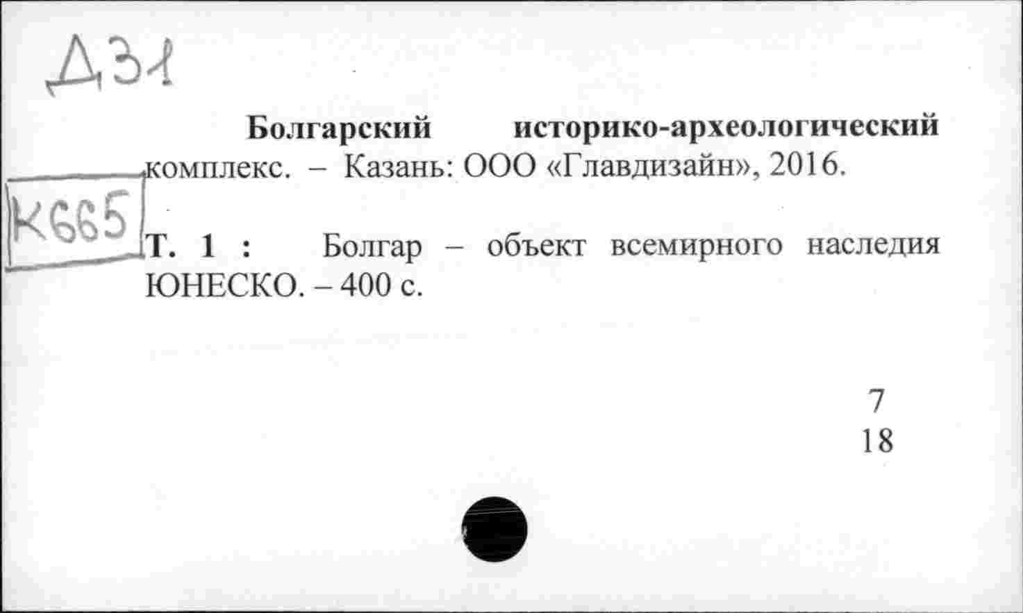 ﻿ды
Болгарский историко-археологический
.комплекс. - Казань: ООО «Главдизайн», 2016.
kç>65 т
Болгар - объект всемирного наследия ЮНЕСКО. - 400 с.
7
18